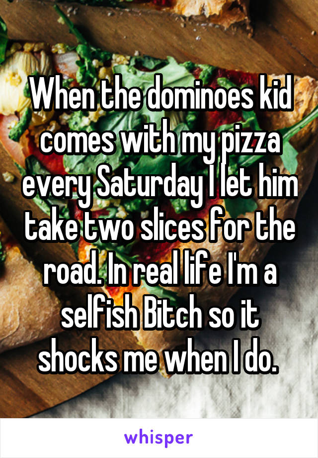 When the dominoes kid comes with my pizza every Saturday I let him take two slices for the road. In real life I'm a selfish Bitch so it shocks me when I do. 