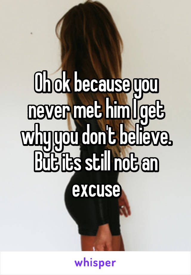 Oh ok because you never met him I get why you don't believe. But its still not an excuse