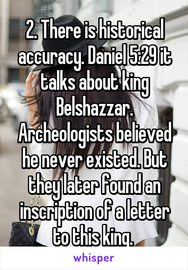 2. There is historical accuracy. Daniel 5:29 it talks about king Belshazzar. Archeologists believed he never existed. But they later found an inscription of a letter to this king. 