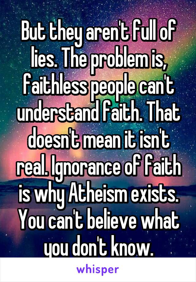 But they aren't full of lies. The problem is, faithless people can't understand faith. That doesn't mean it isn't real. Ignorance of faith is why Atheism exists. You can't believe what you don't know.