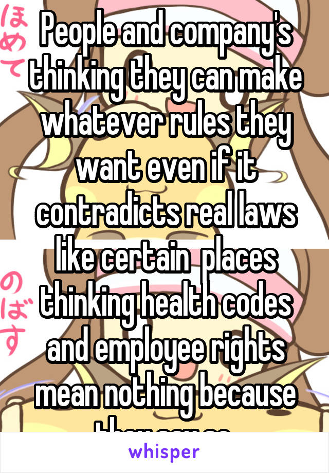 People and company's thinking they can make whatever rules they want even if it contradicts real laws like certain  places thinking health codes and employee rights mean nothing because they say so 