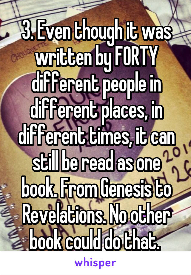 3. Even though it was written by FORTY different people in different places, in different times, it can still be read as one book. From Genesis to Revelations. No other book could do that. 