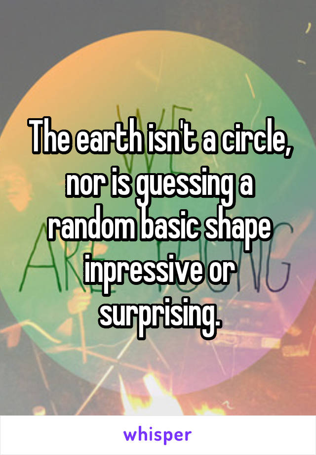 The earth isn't a circle, nor is guessing a random basic shape inpressive or surprising.