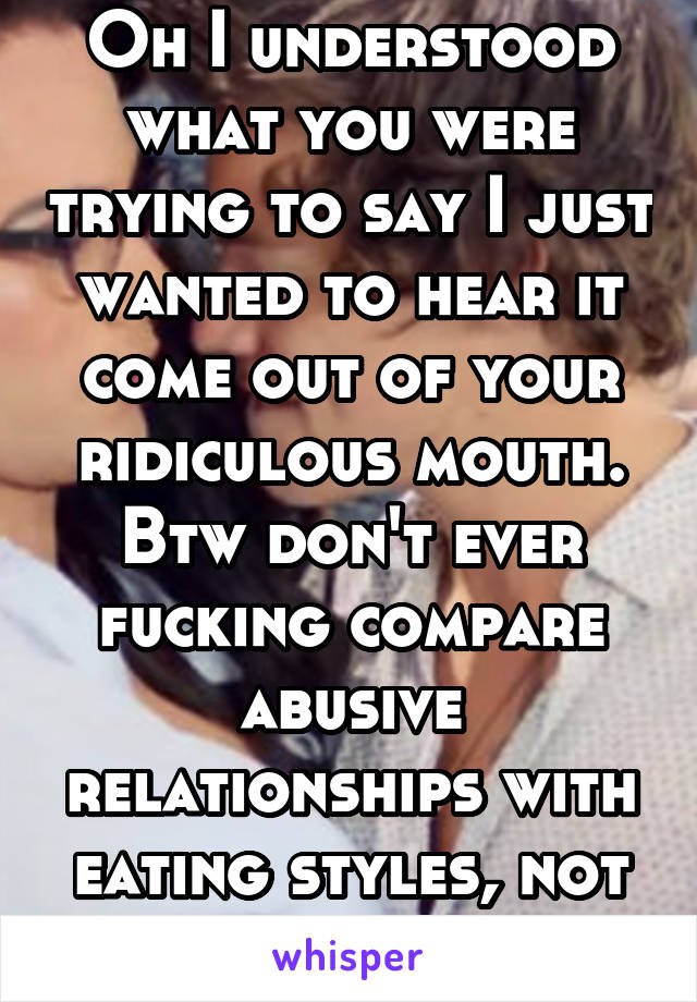 Oh I understood what you were trying to say I just wanted to hear it come out of your ridiculous mouth. Btw don't ever fucking compare abusive relationships with eating styles, not cool 