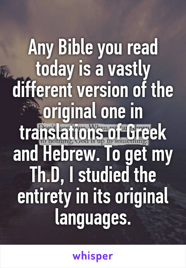 Any Bible you read today is a vastly different version of the original one in translations of Greek and Hebrew. To get my Th.D, I studied the entirety in its original languages.