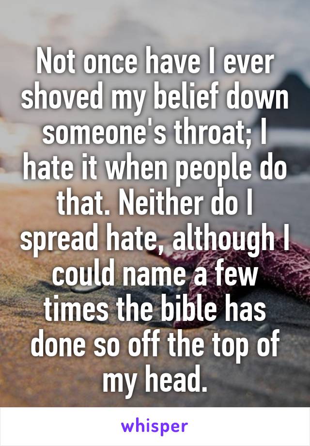 Not once have I ever shoved my belief down someone's throat; I hate it when people do that. Neither do I spread hate, although I could name a few times the bible has done so off the top of my head.