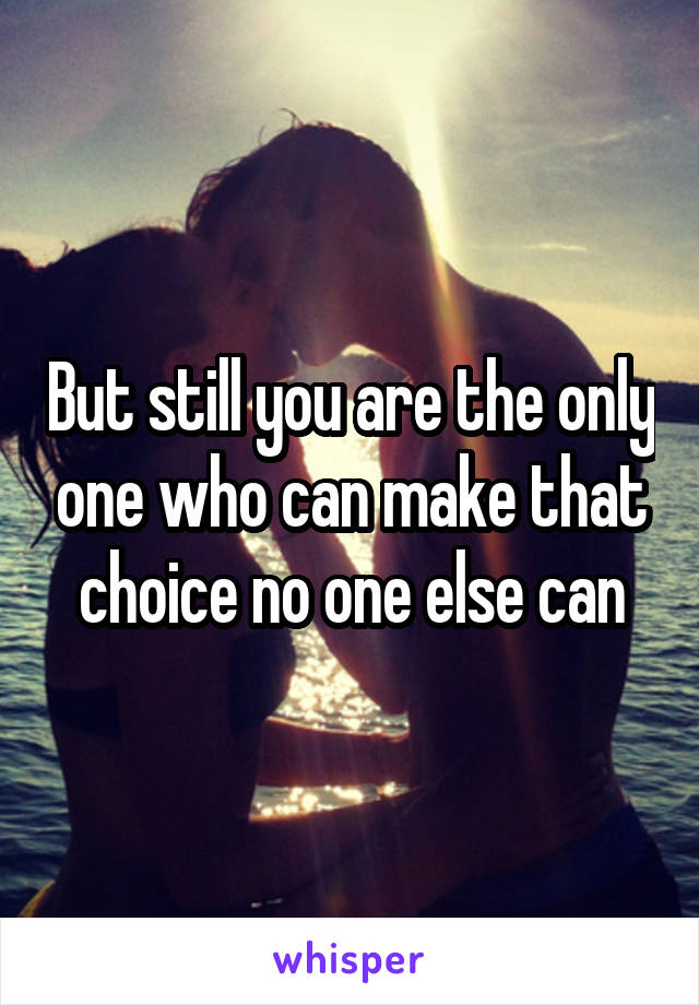 But still you are the only one who can make that choice no one else can