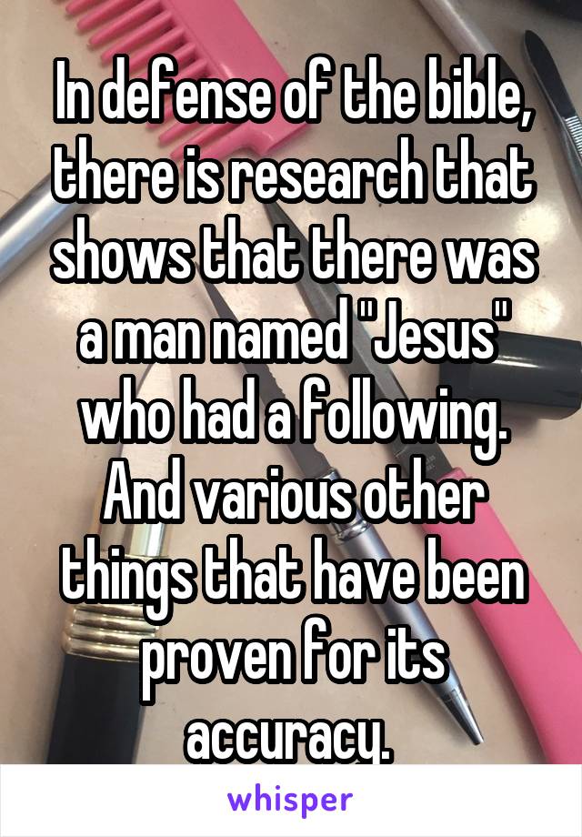 In defense of the bible, there is research that shows that there was a man named "Jesus" who had a following. And various other things that have been proven for its accuracy. 