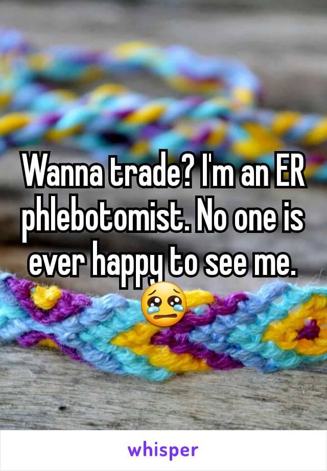 Wanna trade? I'm an ER phlebotomist. No one is ever happy to see me. 😢