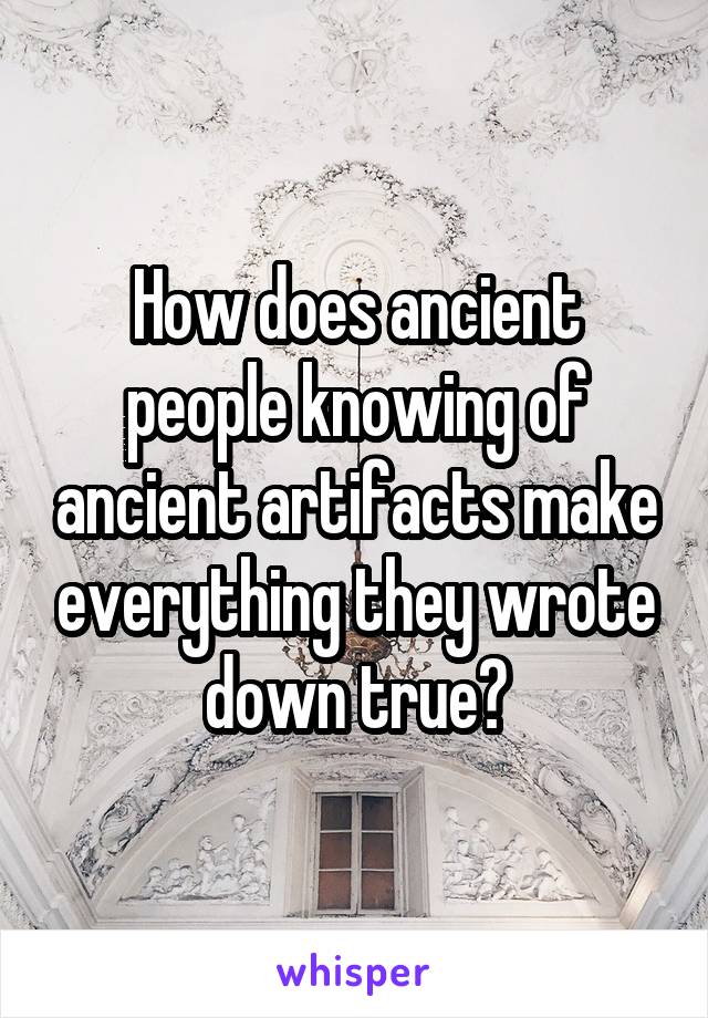 How does ancient people knowing of ancient artifacts make everything they wrote down true?