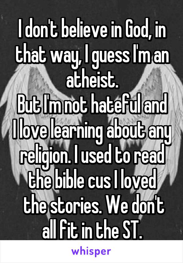 I don't believe in God, in that way, I guess I'm an atheist.
But I'm not hateful and I love learning about any religion. I used to read the bible cus I loved
 the stories. We don't all fit in the ST.