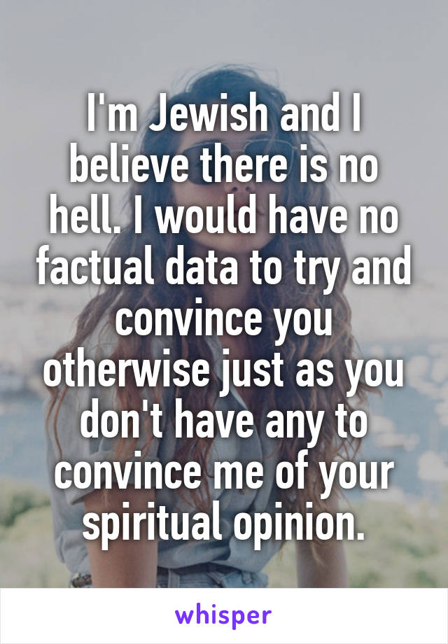 I'm Jewish and I believe there is no hell. I would have no factual data to try and convince you otherwise just as you don't have any to convince me of your spiritual opinion.