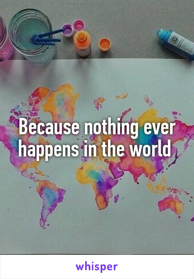 Because nothing ever happens in the world 