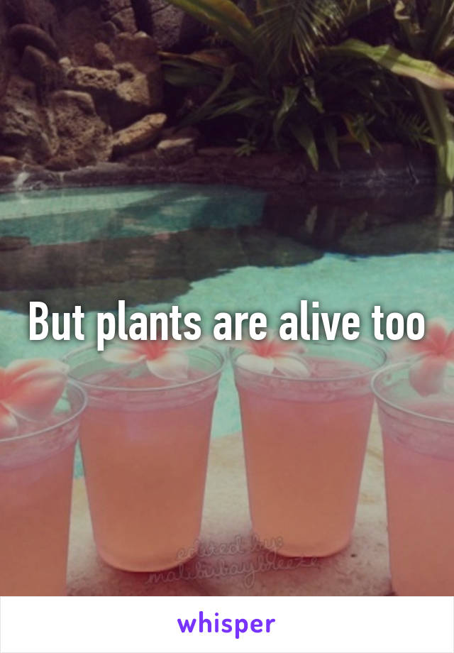 But plants are alive too