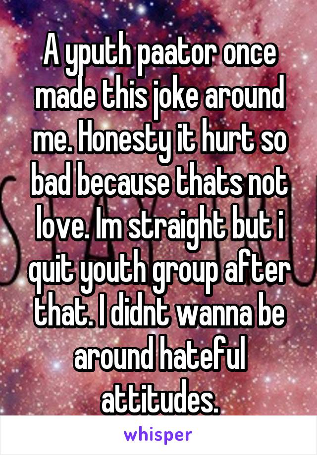 A yputh paator once made this joke around me. Honesty it hurt so bad because thats not love. Im straight but i quit youth group after that. I didnt wanna be around hateful attitudes.