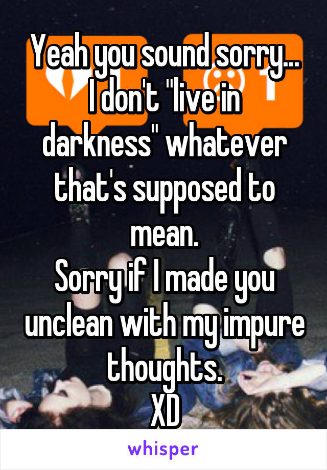 Yeah you sound sorry...
I don't "live in darkness" whatever that's supposed to mean.
Sorry if I made you unclean with my impure thoughts.
XD