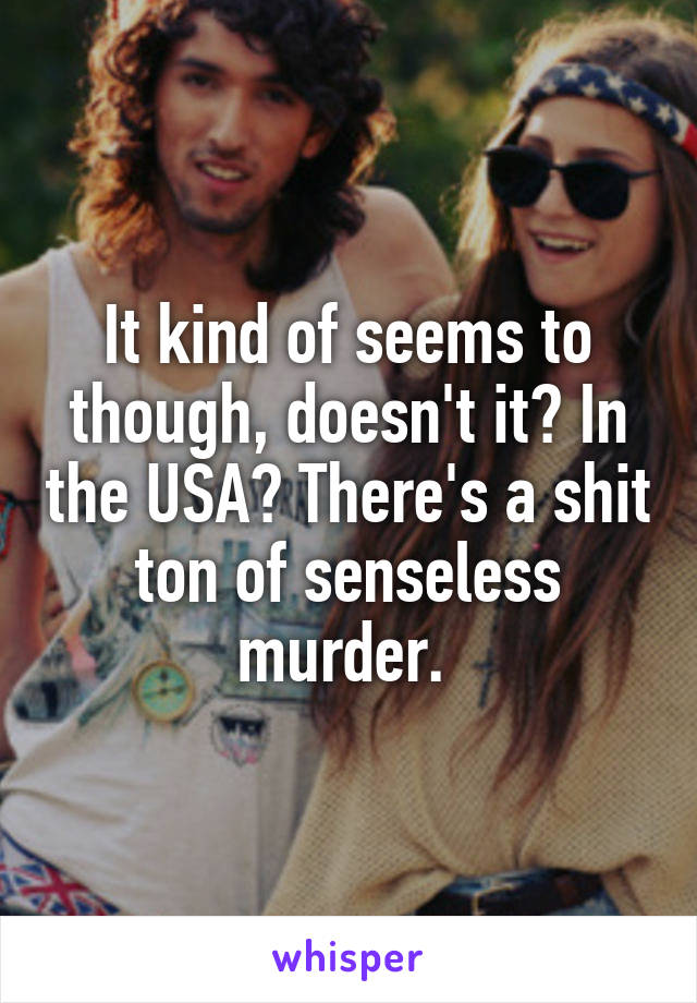 It kind of seems to though, doesn't it? In the USA? There's a shit ton of senseless murder. 