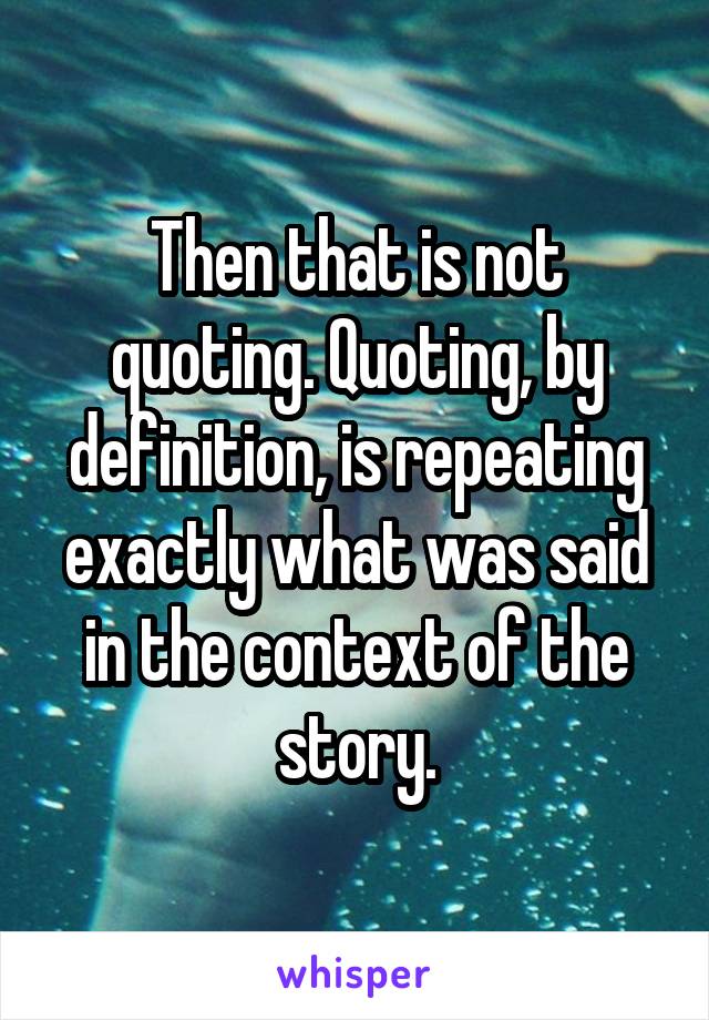 Then that is not quoting. Quoting, by definition, is repeating exactly what was said in the context of the story.