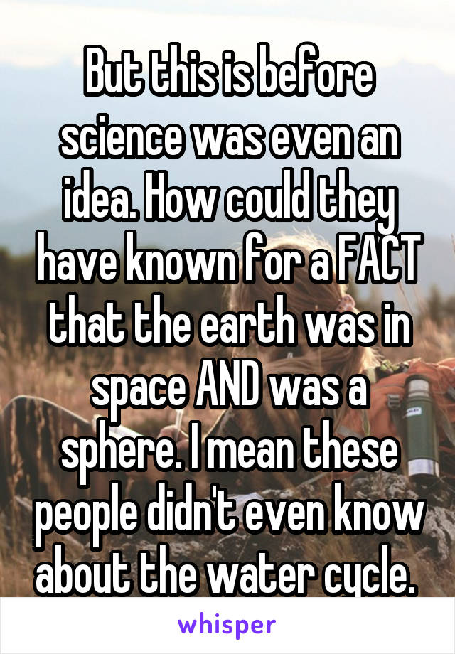 But this is before science was even an idea. How could they have known for a FACT that the earth was in space AND was a sphere. I mean these people didn't even know about the water cycle. 