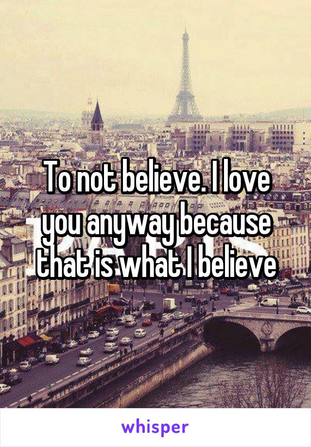 To not believe. I love you anyway because that is what I believe