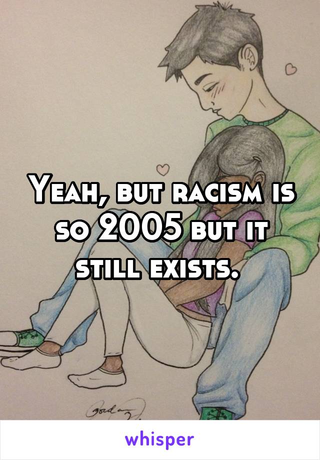 Yeah, but racism is so 2005 but it still exists. 