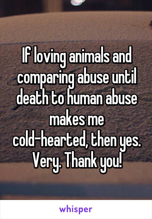 If loving animals and comparing abuse until death to human abuse makes me cold-hearted, then yes. Very. Thank you!