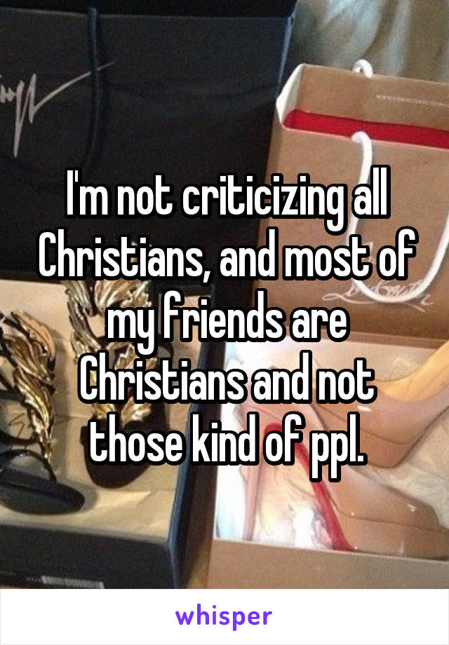 I'm not criticizing all Christians, and most of my friends are Christians and not those kind of ppl.