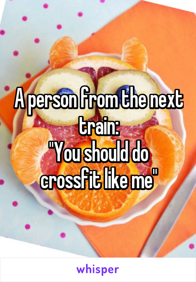 A person from the next train:
"You should do crossfit like me"