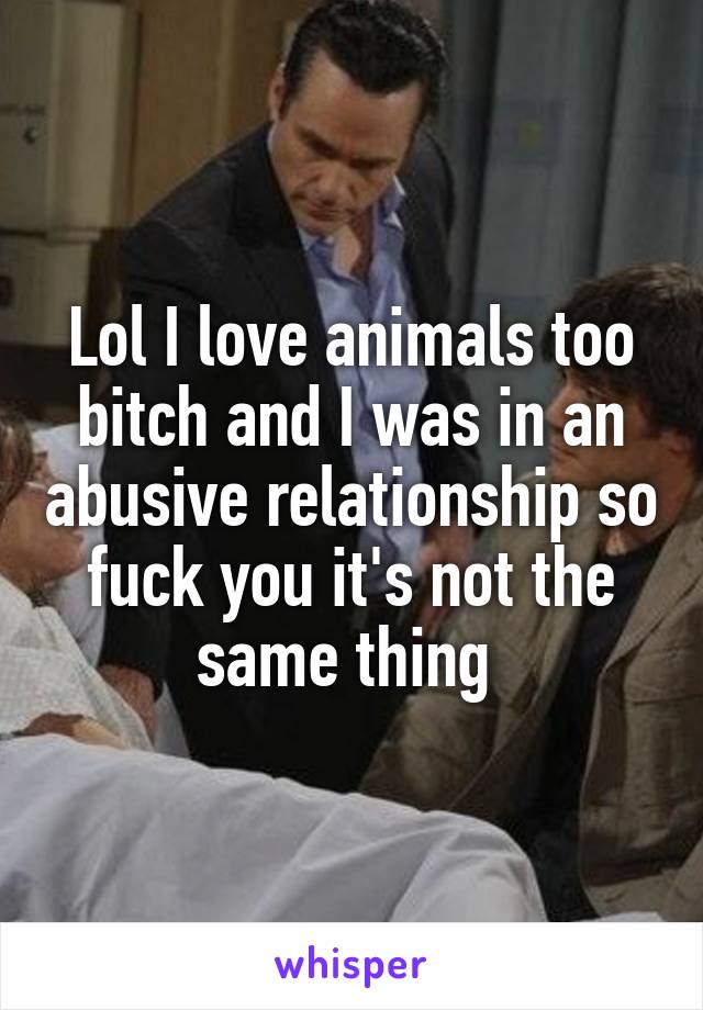 Lol I love animals too bitch and I was in an abusive relationship so fuck you it's not the same thing 