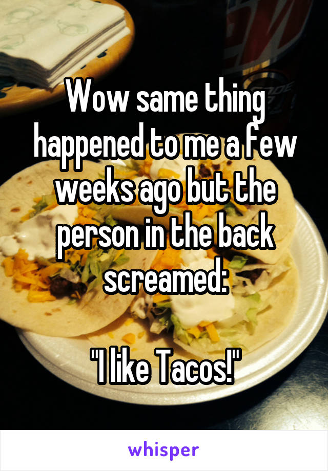 Wow same thing happened to me a few weeks ago but the person in the back screamed:

"I like Tacos!"