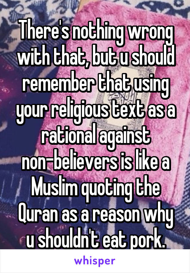 There's nothing wrong with that, but u should remember that using your religious text as a rational against non-believers is like a Muslim quoting the Quran as a reason why u shouldn't eat pork.