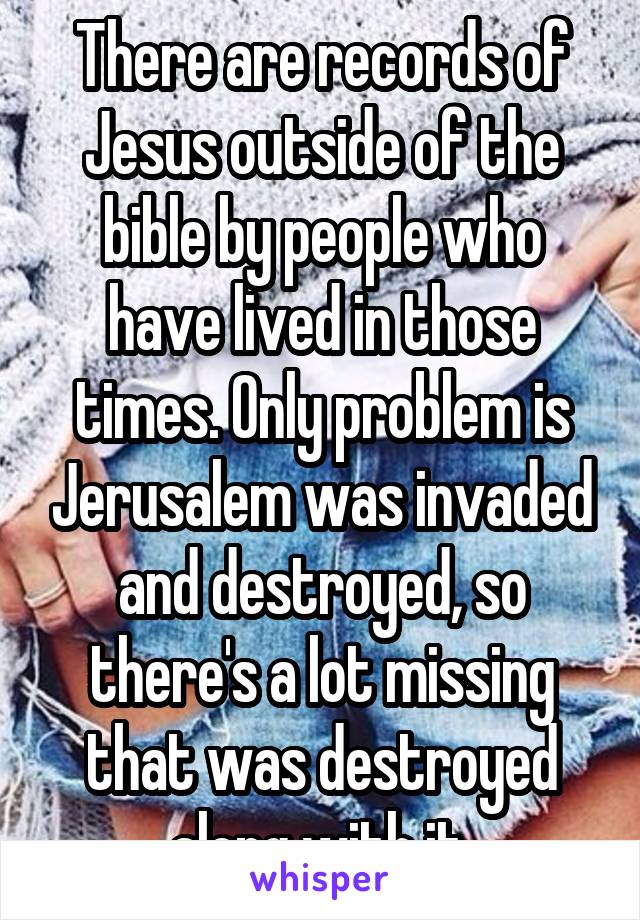 There are records of Jesus outside of the bible by people who have lived in those times. Only problem is Jerusalem was invaded and destroyed, so there's a lot missing that was destroyed along with it.