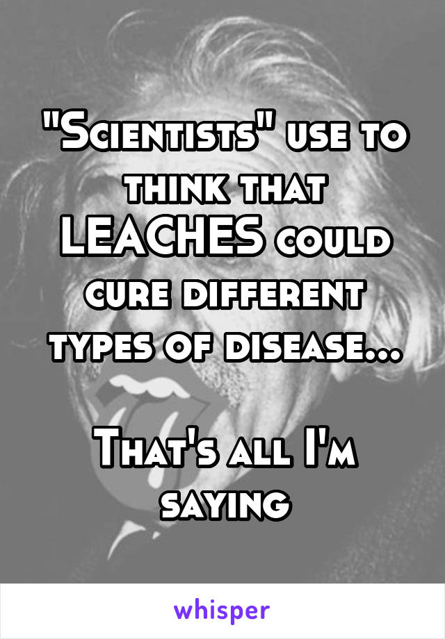 "Scientists" use to think that LEACHES could cure different types of disease...

That's all I'm saying