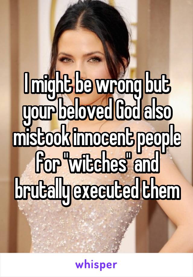 I might be wrong but your beloved God also mistook innocent people for "witches" and brutally executed them