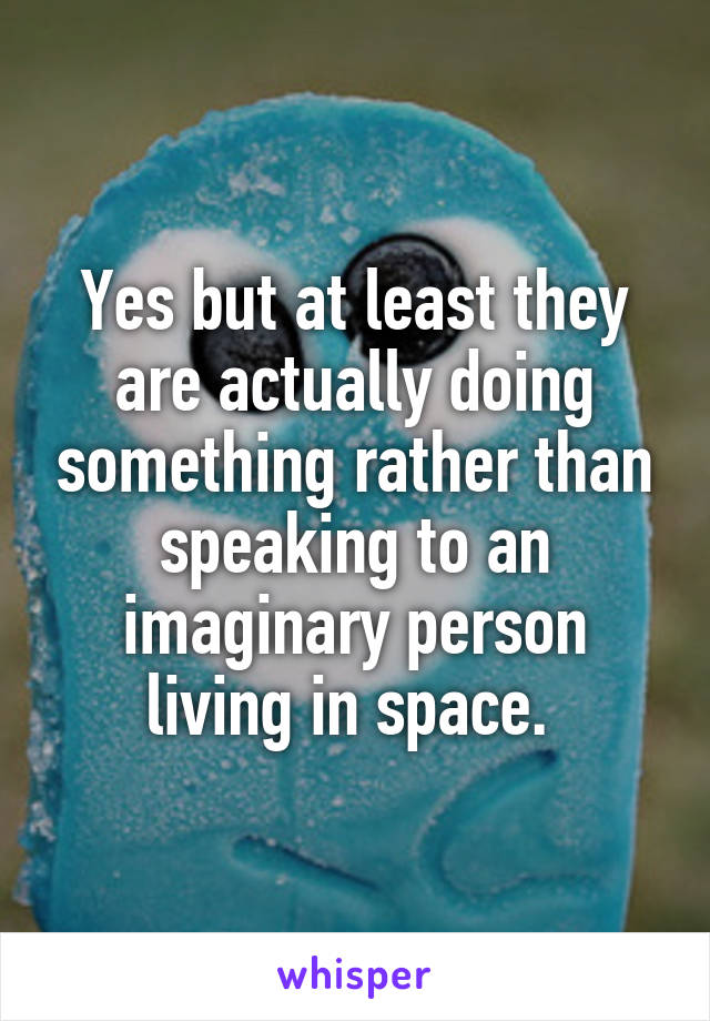 Yes but at least they are actually doing something rather than speaking to an imaginary person living in space. 