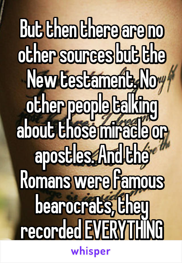 But then there are no other sources but the New testament. No other people talking about those miracle or apostles. And the Romans were famous bearocrats, they recorded EVERYTHING