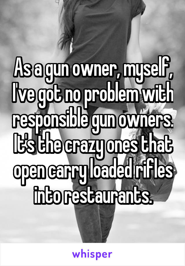 As a gun owner, myself, I've got no problem with responsible gun owners. It's the crazy ones that open carry loaded rifles into restaurants.