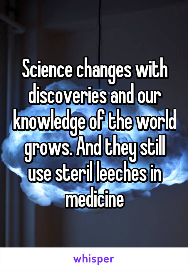 Science changes with discoveries and our knowledge of the world grows. And they still use steril leeches in medicine