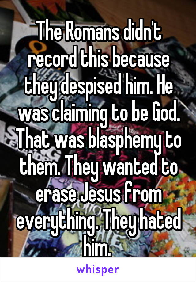 The Romans didn't record this because they despised him. He was claiming to be God. That was blasphemy to them. They wanted to erase Jesus from everything. They hated him. 