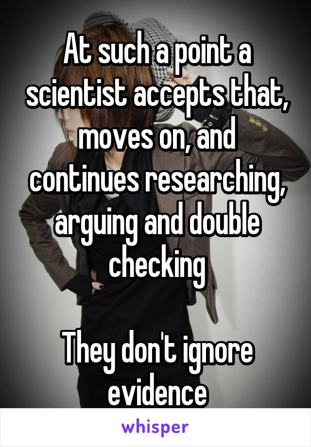 At such a point a scientist accepts that, moves on, and continues researching, arguing and double checking

They don't ignore evidence