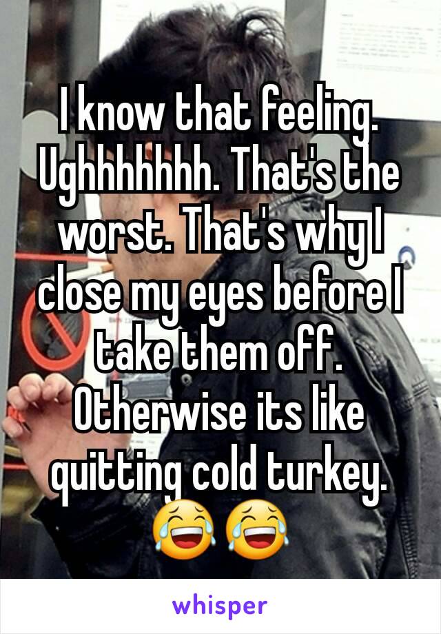 I know that feeling. Ughhhhhhh. That's the worst. That's why I close my eyes before I take them off. Otherwise its like quitting cold turkey. 😂😂