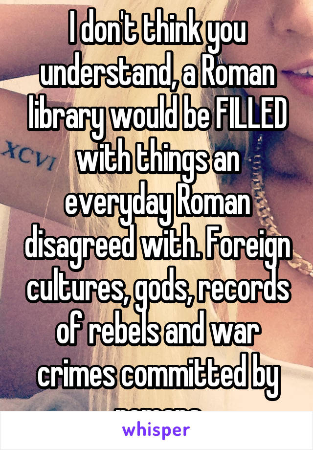 I don't think you understand, a Roman library would be FILLED with things an everyday Roman disagreed with. Foreign cultures, gods, records of rebels and war crimes committed by romans