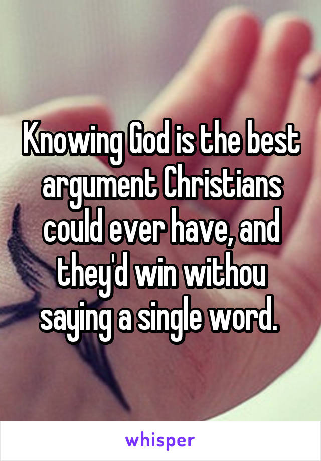 Knowing God is the best argument Christians could ever have, and they'd win withou saying a single word. 