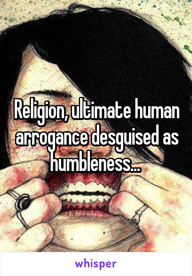 Religion, ultimate human arrogance desguised as humbleness... 