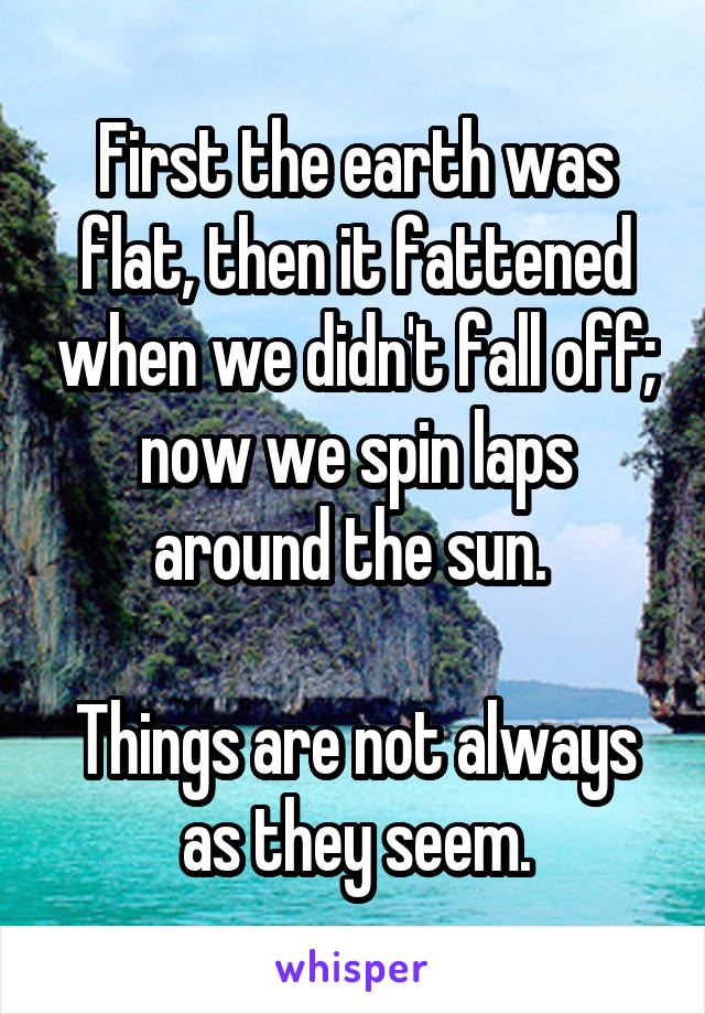 First the earth was flat, then it fattened when we didn't fall off; now we spin laps around the sun. 

Things are not always as they seem.