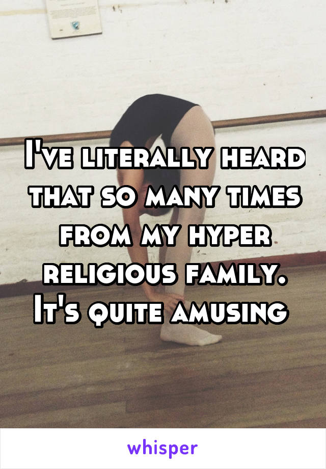 I've literally heard that so many times from my hyper religious family. It's quite amusing 