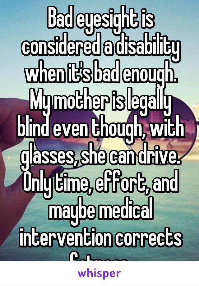 Bad eyesight is considered a disability when it's bad enough. My mother is legally blind even though, with glasses, she can drive. Only time, effort, and maybe medical intervention corrects fatness.