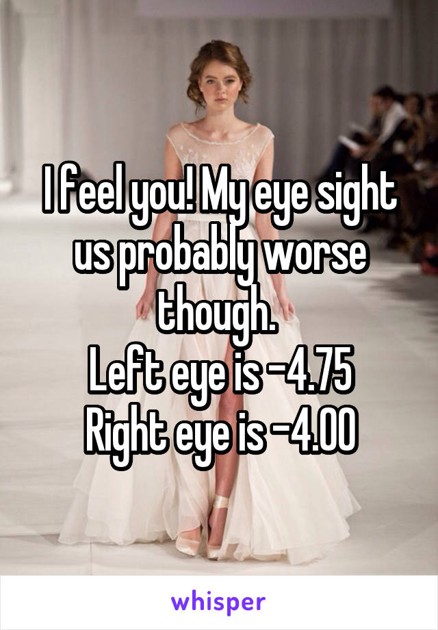 I feel you! My eye sight us probably worse though. 
Left eye is -4.75
Right eye is -4.00