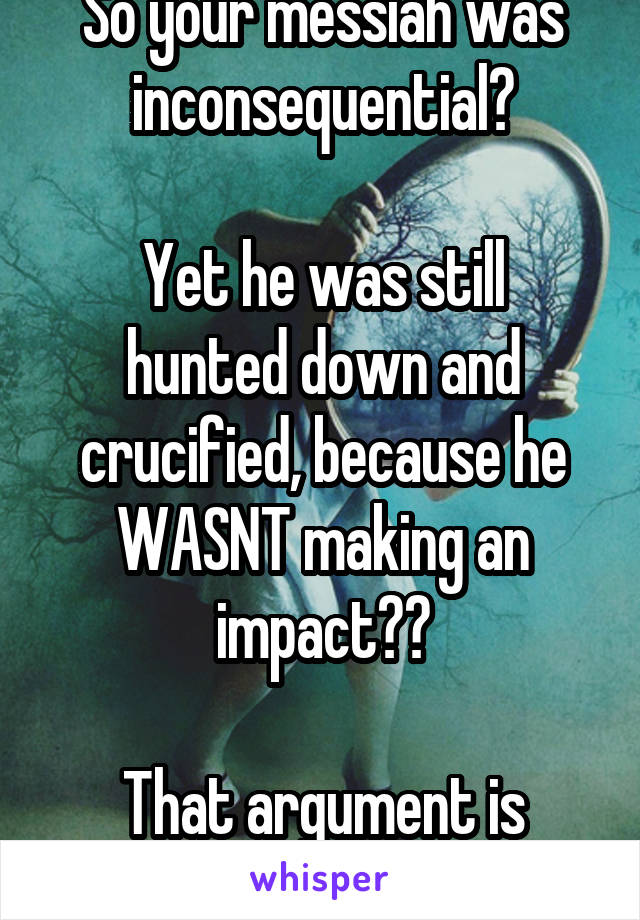 So your messiah was inconsequential?

Yet he was still hunted down and crucified, because he WASNT making an impact??

That argument is super confusing