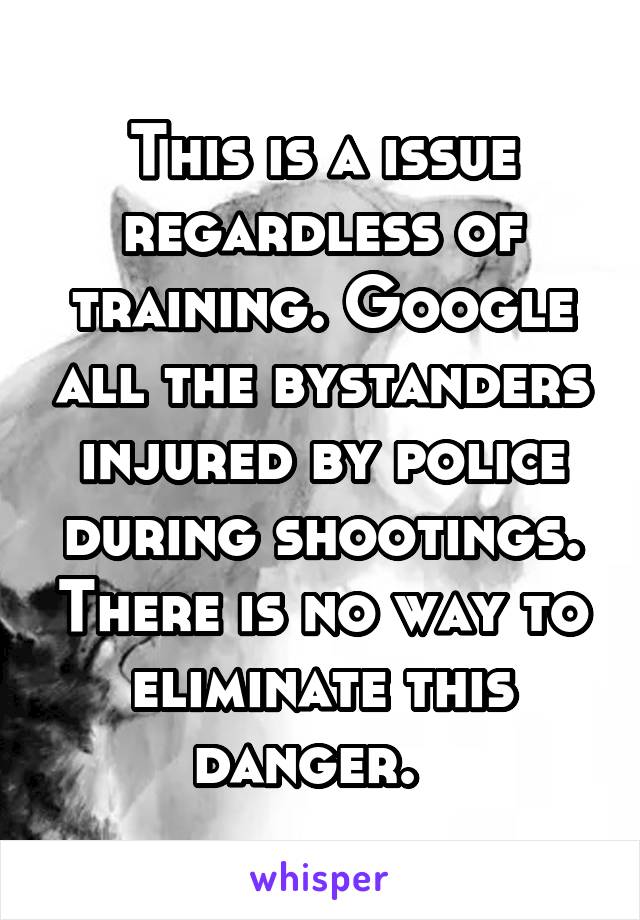 This is a issue regardless of training. Google all the bystanders injured by police during shootings. There is no way to eliminate this danger.  